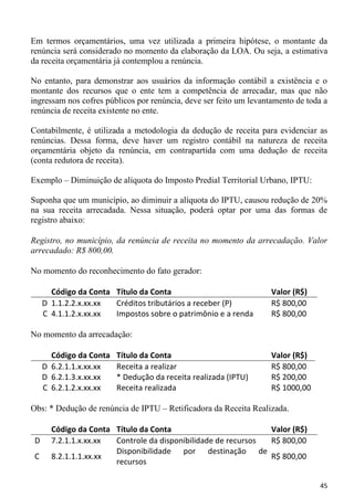Em termos orçamentários, uma vez utilizada a primeira hipótese, o montante da
renúncia será considerado no momento da elaboração da LOA. Ou seja, a estimativa
da receita orçamentária já contemplou a renúncia.

No entanto, para demonstrar aos usuários da informação contábil a existência e o
montante dos recursos que o ente tem a competência de arrecadar, mas que não
ingressam nos cofres públicos por renúncia, deve ser feito um levantamento de toda a
renúncia de receita existente no ente.

Contabilmente, é utilizada a metodologia da dedução de receita para evidenciar as
renúncias. Dessa forma, deve haver um registro contábil na natureza de receita
orçamentária objeto da renúncia, em contrapartida com uma dedução de receita
(conta redutora de receita).

Exemplo – Diminuição de alíquota do Imposto Predial Territorial Urbano, IPTU:

Suponha que um município, ao diminuir a alíquota do IPTU, causou redução de 20%
na sua receita arrecadada. Nessa situação, poderá optar por uma das formas de
registro abaixo:

Registro, no município, da renúncia de receita no momento da arrecadação. Valor
arrecadado: R$ 800,00.

No momento do reconhecimento do fato gerador:

       Código da Conta Título da Conta                              Valor (R$)
     D 1.1.2.2.x.xx.xx Créditos tributários a receber (P)           R$ 800,00
     C 4.1.1.2.x.xx.xx Impostos sobre o patrimônio e a renda        R$ 800,00

No momento da arrecadação:

       Código da Conta   Título da Conta                            Valor (R$)
     D 6.2.1.1.x.xx.xx   Receita a realizar                         R$ 800,00
     D 6.2.1.3.x.xx.xx   * Dedução da receita realizada (IPTU)      R$ 200,00
     C 6.2.1.2.x.xx.xx   Receita realizada                          R$ 1000,00

Obs: * Dedução de renúncia de IPTU – Retificadora da Receita Realizada.

       Código da Conta Título da Conta                         Valor (R$)
 D     7.2.1.1.x.xx.xx Controle da disponibilidade de recursos R$ 800,00
                       Disponibilidade por destinação de
 C     8.2.1.1.1.xx.xx                                         R$ 800,00
                       recursos

                                                                                 45
 