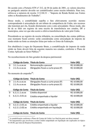 De acordo com a Portaria STN nº 212, de 04 de junho de 2001, os valores descritos
no parágrafo anterior deverão ser contabilizados como receita tributária. Para isso,
utiliza-se a natureza de receita 1112.04.31 – “Imposto de Renda Retido nas Fontes
sobre os Rendimentos do Trabalho”.

Desse modo, a contabilidade espelha o fato efetivamente ocorrido: mesmo
correspondendo à arrecadação de um tributo de competência da União, tais recursos
não transitam por ela, ficando diretamente com o ente arrecadador. Desse modo, não
há de se falar em registro de uma receita de transferência nos estados, DF e
municípios, uma vez que não ocorre a efetiva transferência do valor pela União.

Procedendo-se ao registro da receita tributária, na consolidação das contas públicas,
esse montante ficará correto: serão consideradas como arrecadação de imposto de
renda retido na fonte as retenções feitas por todos os Entes da Federação.

Em obediência à regra do Orçamento Bruto, a contabilização do imposto de renda
retido na fonte deverá feita da seguinte maneira nos estados, conforme o Plano de
Contas Aplicado ao Setor Público:19

No reconhecimento do fato gerador da despesa patrimonial:

      Código da Conta Título da Conta                                       Valor (R$)
 D    3.1.1.x.x.xx.xx Remuneração a pessoal                                 R$ 10.000,00
 C    2.1.4.x.x.xx.xx Obrigações fiscais a curto prazo (P)                  R$ 10.000,00

No momento do empenho20:

      Código da Conta Título da Conta                                       Valor (R$)
 D    2.1.4.x.x.xx.xx Obrigações fiscais a curto prazo (P)                  R$ 10.000,00
 C    2.1.4.x.x.xx.xx Obrigações fiscais a curto prazo (F)                  R$ 10.000,00

      Código da Conta Título da Conta                                       Valor (R$)
 D    6.2.2.1.1.xx.xx Crédito disponível                                    R$ 10.000,00
 C    6.2.2.1.3.01.xx Crédito empenhado a liquidar                          R$ 10.000,00

      Código da Conta Título da Conta                                       Valor (R$)
 D    6.2.2.1.3.01.xx Crédito empenhado a liquidar                          R$ 10.000,00
 C    6.2.2.1.3.02.xx Crédito empenhado em liquidação                       R$ 10.000,00

      Código da Conta Título da Conta                                       Valor (R$)
19
  A contabilização conforme o Plano de Contas da União é ao final da parte um desse manual.
20
  Os lançamentos que envolvem a conta Crédito empenhado em liquidação são explicados no tópico
01.04.00, que trata da Despesa Orçamentária.
                                                                                           47
 