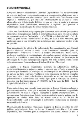 01.01.00 INTRODUÇÃO
Esta parte, intitulada Procedimentos Contábeis Orçamentários, visa dar continuidade
ao processo que busca reunir conceitos, regras e procedimentos relativos aos atos e
fatos orçamentários e seu relacionamento com a contabilidade. Também tem como
objetivo a harmonização, por meio do estabelecimento de padrões a serem
observados pela Administração Pública, no que se refere à receita e à despesa
orçamentária, suas classificações, destinações e registros, para permitir a
evidenciação e a consolidação das contas públicas nacionais.

Assim, esse Manual aborda alguns princípios e conceitos orçamentários para permitir
uma melhor compreensão da matéria. É importante destacar que o Manual não altera
as regras orçamentárias fixadas pela Lei nº 4.320/64, pela Portaria MOG nº 42, de
1999, ou pela Portaria Interministerial nº 163, de 2001 e suas alterações, que
continuam sendo a base normativa para a elaboração dos orçamentos nos três níveis
de governo.

Para cumprimento do objetivo de padronização dos procedimentos, este Manual
procura descrever rotinas e servir como instrumento orientador para os
procedimentos relacionados à receita e despesa orçamentárias. Busca, assim,
melhorar a qualidade e a consistência das informações prestadas a toda a sociedade,
de modo a possibilitar o exercício da cidadania no processo de fiscalização da
arrecadação das receitas e execução das despesas, bem como o efetivo controle social
sobre as contas dos Governos Federal, Estadual, Distrital e Municipal.

A receita e a despesa orçamentárias assumem, na Administração Pública,
fundamental importância, pois representam o montante que o Estado se apropria da
sociedade por intermédio da tributação e a sua contrapartida aos cidadãos por meio
da geração de bens e serviços. Também se torna importante em face de situações
legais específicas, como a distribuição e destinação da receita entre as esferas
governamentais e cumprimento dos limites legais para a realização de despesas,
impostos pela Lei Complementar nº 101/2000, de 4 de maio de 2000 – Lei de
Responsabilidade Fiscal (LRF).

É relevante destacar que a relação entre a receita e a despesa é fundamental para o
processo orçamentário, visto que a previsão da receita dimensiona a capacidade
governamental em fixar a despesa, entendendo a receita orçamentária como o
mecanismo de financiamento do Estado, sendo considerada também a decorrente de
operações de crédito. Além disso, de acordo com o art. 9º da Lei de
Responsabilidade Fiscal, a arrecadação é instrumento condicionante da execução
orçamentária da despesa.

O conhecimento dos aspectos relacionados à receita e à despesa no âmbito do setor
público, principalmente diante da Lei de Responsabilidade Fiscal, é de suma
importância, pois contribui para a transparência das contas públicas e para o
                                                                                  5
 
