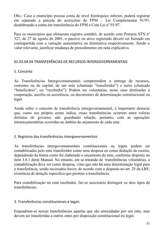 Obs.: Caso o município possua conta de nível hierárquico inferior, poderá registrar
em separado a parcela do acréscimo do FPM – Lei Complementar 91/97,
desdobrando a conta em transferência do FPM e Cota Lei nº 91/97.

Para os municípios que efetuaram registro contábil, de acordo com Portaria STN nº
327, de 27 de agosto de 2001, o passivo ou ativo registrado deverá ser baixado em
contrapartida com a variação aumentativa ou diminutiva respectivamente. Sendo o
valor relevante, justificar mudança de procedimento em nota explicativa.


01.03.04.04 TRANSFERÊNCIAS DE RECURSOS INTERGOVERNAMENTAIS

1. Conceito

As Transferências Intergovernamentais compreendem a entrega de recursos,
correntes ou de capital, de um ente (chamado “transferidor”) a outro (chamado
“beneficiário”, ou “recebedor”). Podem ser voluntárias, nesse caso destinadas à
cooperação, auxílio ou assistência, ou decorrentes de determinação constitucional ou
legal.

Ainda sobre o conceito de transferência intergovernamental, é importante destacar
que, como seu próprio nome indica, essas transferências ocorrem entre esferas
distintas de governo, não guardando relação, portanto, com as operações
intraorçamentárias ocorridas no âmbito do orçamento de cada ente.


2. Registros das transferências intergovernamentais

As transferências intergovernamentais constitucionais ou legais podem ser
contabilizadas pelo ente transferidor como uma despesa ou como dedução de receita,
dependendo da forma como foi elaborado o orçamento do ente, conforme disposto no
item 3.8.1 deste Manual. No entanto, em se tratando de transferências voluntárias, a
contabilização deve ser como despesa, visto que não há uma determinação legal para
a transferência, sendo necessário haver, de acordo com o disposto no art. 25 da LRF,
existência de dotação específica que permita a transferência.

Para contabilização no ente recebedor, faz-se necessário distinguir os dois tipos de
transferências:


3. Transferências constitucionais e legais

Enquadram-se nessas transferências aquelas que são arrecadadas por um ente, mas
devem ser transferidas a outros entes por disposição constitucional ou legal.
                                                                                 51
 