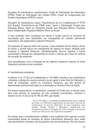 Exemplos de transferências constitucionais: Fundo de Participação dos Municípios
(FPM), Fundo de Participação dos Estados (FPE), Fundo de Compensação dos
Estados Exportadores (FPEX) e outros.

Exemplos de transferências Legais: Transferências da Lei Complementar nº 87/96
(Lei Kandir), Transferências do FNDE como: Apoio à Alimentação Escolar para
Educação Básica, Apoio ao Transporte Escolar para Educação Básica, Programa
Brasil Alfabetizado, Programa Dinheiro Direto na Escola.

O ente recebedor deve reconhecer um direito a receber (ativo) no momento da
arrecadação pelo ente transferidor em contrapartida de variação patrimonial
aumentativa, não impactando o superávit financeiro.

No momento do ingresso efetivo do recurso, o ente recebedor deverá efetuar a baixa
do direito a receber (ativo) em contrapartida do ingresso no banco, afetando neste
momento o superávit financeiro. Simultaneamente, deve-se registrar a receita
orçamentária realizada em contrapartida da receita a realizar nas contas de controle
da execução do orçamento.

Esse procedimento evita a formação de um superávit financeiro superior ao lastro
financeiro existente no ente recebedor.


4. Transferências voluntárias

Conforme o art. 25 da Lei Complementar nº 101/2000, entende-se por transferência
voluntária a entrega de recursos correntes ou de capital a outro Ente da Federação, a
título de cooperação, auxílio ou assistência financeira, que não decorra de
determinação constitucional, legal ou os destinados ao Sistema Único de Saúde.

Em termos orçamentários, a transferência voluntária da União para os demais entes
deve estar prevista no orçamento do ente recebedor (convenente), conforme o
disposto no art. 35 da Lei n] 10.180, de 2001, que dispõe:

                          “Art. 35. Os órgãos e as entidades da Administração direta e indireta
                          da União, ao celebrarem compromissos em que haja a previsão de
                          transferências de recursos financeiros, de seus orçamentos, para
                          Estados, Distrito Federal e Municípios, estabelecerão nos
                          instrumentos pactuais a obrigação dos entes recebedores de fazerem
                          incluir tais recursos nos seus respectivos orçamentos.”

No entanto, para o reconhecimento contábil, o ente recebedor deve registrar a receita
orçamentária apenas no momento da efetiva transferência financeira, pois, sendo
uma transferência voluntária, não há garantias reais da transferência. Por esse mesmo

                                                                                            52
 