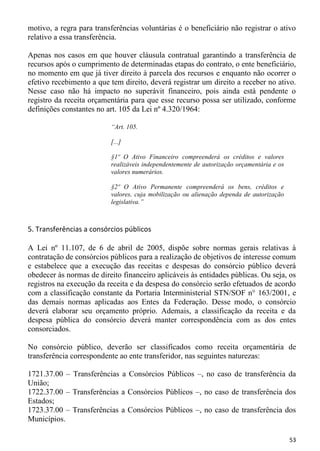 motivo, a regra para transferências voluntárias é o beneficiário não registrar o ativo
relativo a essa transferência.

Apenas nos casos em que houver cláusula contratual garantindo a transferência de
recursos após o cumprimento de determinadas etapas do contrato, o ente beneficiário,
no momento em que já tiver direito à parcela dos recursos e enquanto não ocorrer o
efetivo recebimento a que tem direito, deverá registrar um direito a receber no ativo.
Nesse caso não há impacto no superávit financeiro, pois ainda está pendente o
registro da receita orçamentária para que esse recurso possa ser utilizado, conforme
definições constantes no art. 105 da Lei nº 4.320/1964:

                          “Art. 105.

                          [...]

                          §1º O Ativo Financeiro compreenderá os créditos e valores
                          realizáveis independentemente de autorização orçamentária e os
                          valores numerários.

                          §2º O Ativo Permanente compreenderá os bens, créditos e
                          valores, cuja mobilização ou alienação dependa de autorização
                          legislativa.”



5. Transferências a consórcios públicos

A Lei nº 11.107, de 6 de abril de 2005, dispõe sobre normas gerais relativas à
contratação de consórcios públicos para a realização de objetivos de interesse comum
e estabelece que a execução das receitas e despesas do consórcio público deverá
obedecer às normas de direito financeiro aplicáveis às entidades públicas. Ou seja, os
registros na execução da receita e da despesa do consórcio serão efetuados de acordo
com a classificação constante da Portaria Interministerial STN/SOF n° 163/2001, e
das demais normas aplicadas aos Entes da Federação. Desse modo, o consórcio
deverá elaborar seu orçamento próprio. Ademais, a classificação da receita e da
despesa pública do consórcio deverá manter correspondência com as dos entes
consorciados.

No consórcio público, deverão ser classificados como receita orçamentária de
transferência correspondente ao ente transferidor, nas seguintes naturezas:

1721.37.00 – Transferências a Consórcios Públicos –, no caso de transferência da
União;
1722.37.00 – Transferências a Consórcios Públicos –, no caso de transferência dos
Estados;
1723.37.00 – Transferências a Consórcios Públicos –, no caso de transferência dos
Municípios.

                                                                                           53
 