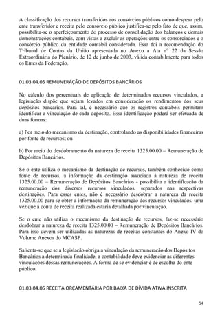A classificação dos recursos transferidos aos consórcios públicos como despesa pelo
ente transferidor e receita pelo consórcio público justifica-se pelo fato de que, assim,
possibilita-se o aperfeiçoamento do processo de consolidação dos balanços e demais
demonstrações contábeis, com vistas a excluir as operações entre os consorciados e o
consórcio público da entidade contábil considerada. Essa foi a recomendação do
Tribunal de Contas da União apresentada no Anexo a Ata n° 22 da Sessão
Extraordinária do Plenário, de 12 de junho de 2003, válida contabilmente para todos
os Entes da Federação.


01.03.04.05 REMUNERAÇÃO DE DEPÓSITOS BANCÁRIOS

No cálculo dos percentuais de aplicação de determinados recursos vinculados, a
legislação dispõe que sejam levados em consideração os rendimentos dos seus
depósitos bancários. Para tal, é necessário que os registros contábeis permitam
identificar a vinculação de cada depósito. Essa identificação poderá ser efetuada de
duas formas:

a) Por meio do mecanismo da destinação, controlando as disponibilidades financeiras
por fonte de recursos; ou

b) Por meio do desdobramento da natureza de receita 1325.00.00 – Remuneração de
Depósitos Bancários.

Se o ente utiliza o mecanismo da destinação de recursos, também conhecido como
fonte de recursos, a informação da destinação associada à natureza de receita
1325.00.00 – Remuneração de Depósitos Bancários - possibilita a identificação da
remuneração dos diversos recursos vinculados, separados nas respectivas
destinações. Para esses entes, não é necessário desdobrar a natureza da receita
1325.00.00 para se obter a informação da remuneração dos recursos vinculados, uma
vez que a conta de receita realizada estaria detalhada por vinculação.

Se o ente não utiliza o mecanismo da destinação de recursos, faz-se necessário
desdobrar a natureza de receita 1325.00.00 – Remuneração de Depósitos Bancários.
Para isso devem ser utilizadas as naturezas de receitas constantes do Anexo IV do
Volume Anexos do MCASP.

Salienta-se que se a legislação obriga a vinculação da remuneração dos Depósitos
Bancários a determinada finalidade, a contabilidade deve evidenciar as diferentes
vinculações dessas remunerações. A forma de se evidenciar é de escolha do ente
público.


01.03.04.06 RECEITA ORÇAMENTÁRIA POR BAIXA DE DÍVIDA ATIVA INSCRITA

                                                                                     54
 