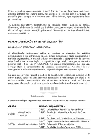 Em geral, a despesa orçamentária efetiva é despesa corrente. Entretanto, pode haver
despesa corrente não efetiva como, por exemplo, a despesa com a aquisição de
materiais para estoque e a despesa com adiantamentos, que representam fatos
permutativos.

 A despesa não efetiva normalmente se enquadra como despesa de capital.
Entretanto, há despesa de capital que é efetiva como, por exemplo, as transferências
de capital, que causam variação patrimonial diminutiva e, por isso, classificam-se
como despesa efetiva.


01.04.02 CLASSIFICAÇÕES DA DESPESA ORÇAMENTÁRIA

01.04.02.01 CLASSIFICAÇÃO INSTITUCIONAL

A classificação institucional reflete a estrutura de alocação dos créditos
orçamentários e está estruturada em dois níveis hierárquicos: órgão orçamentário e
unidade orçamentária. Constitui unidade orçamentária o agrupamento de serviços
subordinados ao mesmo órgão ou repartição a que serão consignadas dotações
próprias (art. 14 da Lei nº 4.320/1964). Os órgãos orçamentários, por sua vez,
correspondem a agrupamentos de unidades orçamentárias. As dotações são
consignadas às unidades orçamentárias, responsáveis pela realização das ações.

No caso do Governo Federal, o código da classificação institucional compõe-se de
cinco dígitos, sendo os dois primeiros reservados à identificação do órgão e os
demais à unidade orçamentária. Não há ato que estabeleça , sendo definida no
contexto da elaboração da lei orçamentária anual ou da abertura de crédito especial.




                       Órgão Orçamentário    Unidade Orçamentária


Exemplos de Órgão Orçamentário e Unidade Orçamentária do Governo Federal:

ÓRGÃO                          UNIDADE ORÇAMENTÁRIA
                               26242 Universidade Federal de Pernambuco
         Ministério da         26277 Fundação Universidade Federal de Ouro
26000
         Educação                    Preto
                               26321 Escola Agrotécnica Federal de Manaus
                               30107 Departamento de Polícia Rodoviária Federal
30000    Ministério da Justiça 30109 Defensoria Pública da União
                               30911 Fundo Nacional de Segurança Pública

                                                                                 57
 
