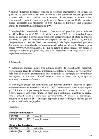 A função “Encargos Especiais” engloba as despesas orçamentárias em relação às
quais não se pode associar um bem ou serviço a ser gerado no processo produtivo
corrente, tais como: dívidas, ressarcimentos, indenizações e outras afins,
representando, portanto, uma agregação neutra. Nesse caso, na União, as ações
estarão associadas aos programas do tipo "Operações Especiais" que constarão
apenas do orçamento, não integrando o PPA.

A dotação global denominada “Reserva de Contingência”, permitida para a União no
art. 91 do Decreto-Lei nº 200, de 25 de fevereiro de 1967, ou em atos das demais
esferas de Governo, a ser utilizada como fonte de recursos para abertura de créditos
adicionais e para o atendimento ao disposto no art. 5º, inciso III, da Lei
Complementar nº 101, de 2000, sob coordenação do órgão responsável pela sua
destinação, será identificada nos orçamentos de todas as esferas de Governo pelo
código “99.999.9999.xxxx.xxxx”, no que se refere às classificações por função e
subfunção e estrutura programática, onde o “x” representa a codificação da ação e o
respectivo detalhamento.


2. Subfunção

A subfunção, indicada pelos três últimos dígitos da classificação funcional,
representa um nível de agregação imediatamente inferior à função e deve evidenciar
cada área da atuação governamental, por intermédio da agregação de determinado
subconjunto de despesas e identificação da natureza básica das ações que se
aglutinam em torno das funções.

As subfunções podem ser combinadas com funções diferentes daquelas às quais
estão relacionadas na Portaria MOG nº 42/1999. Deve-se adotar como função aquela
que é típica ou principal do órgão. Assim, a programação de um órgão, via de regra,
é classificada em uma única função, ao passo que a subfunção é escolhida de acordo
com a especificidade de cada ação governamental. A exceção à combinação
encontra-se na função 28 – Encargos Especiais e suas subfunções típicas que só
podem ser utilizadas conjugadas.

Exemplos:

Ministério da Educação
FUNÇÃO           12   Educação
SUBFUNÇÃO        365 Educação Infantil

Câmara dos Deputados
FUNÇÃO         01    Legislativa
SUBFUNÇÃO      365 Educação Infantil
                                                                                 59
 