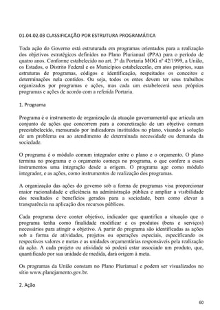 01.04.02.03 CLASSIFICAÇÃO POR ESTRUTURA PROGRAMÁTICA

Toda ação do Governo está estruturada em programas orientados para a realização
dos objetivos estratégicos definidos no Plano Plurianual (PPA) para o período de
quatro anos. Conforme estabelecido no art. 3º da Portaria MOG nº 42/1999, a União,
os Estados, o Distrito Federal e os Municípios estabelecerão, em atos próprios, suas
estruturas de programas, códigos e identificação, respeitados os conceitos e
determinações nela contidos. Ou seja, todos os entes devem ter seus trabalhos
organizados por programas e ações, mas cada um estabelecerá seus próprios
programas e ações de acordo com a referida Portaria.

1. Programa

Programa é o instrumento de organização da atuação governamental que articula um
conjunto de ações que concorrem para a concretização de um objetivo comum
preestabelecido, mensurado por indicadores instituídos no plano, visando à solução
de um problema ou ao atendimento de determinada necessidade ou demanda da
sociedade.

O programa é o módulo comum integrador entre o plano e o orçamento. O plano
termina no programa e o orçamento começa no programa, o que confere a esses
instrumentos uma integração desde a origem. O programa age como módulo
integrador, e as ações, como instrumentos de realização dos programas.

A organização das ações do governo sob a forma de programas visa proporcionar
maior racionalidade e eficiência na administração pública e ampliar a visibilidade
dos resultados e benefícios gerados para a sociedade, bem como elevar a
transparência na aplicação dos recursos públicos.

Cada programa deve conter objetivo, indicador que quantifica a situação que o
programa tenha como finalidade modificar e os produtos (bens e serviços)
necessários para atingir o objetivo. A partir do programa são identificadas as ações
sob a forma de atividades, projetos ou operações especiais, especificando os
respectivos valores e metas e as unidades orçamentárias responsáveis pela realização
da ação. A cada projeto ou atividade só poderá estar associado um produto, que,
quantificado por sua unidade de medida, dará origem à meta.

Os programas da União constam no Plano Plurianual e podem ser visualizados no
sítio www.planejamento.gov.br.

2. Ação


                                                                                 60
 