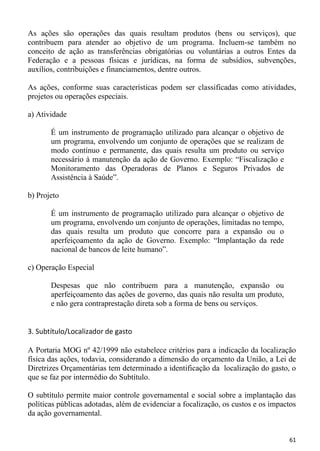 As ações são operações das quais resultam produtos (bens ou serviços), que
contribuem para atender ao objetivo de um programa. Incluem-se também no
conceito de ação as transferências obrigatórias ou voluntárias a outros Entes da
Federação e a pessoas físicas e jurídicas, na forma de subsídios, subvenções,
auxílios, contribuições e financiamentos, dentre outros.

As ações, conforme suas características podem ser classificadas como atividades,
projetos ou operações especiais.

a) Atividade

       É um instrumento de programação utilizado para alcançar o objetivo de
       um programa, envolvendo um conjunto de operações que se realizam de
       modo contínuo e permanente, das quais resulta um produto ou serviço
       necessário à manutenção da ação de Governo. Exemplo: “Fiscalização e
       Monitoramento das Operadoras de Planos e Seguros Privados de
       Assistência à Saúde”.

b) Projeto

       É um instrumento de programação utilizado para alcançar o objetivo de
       um programa, envolvendo um conjunto de operações, limitadas no tempo,
       das quais resulta um produto que concorre para a expansão ou o
       aperfeiçoamento da ação de Governo. Exemplo: “Implantação da rede
       nacional de bancos de leite humano”.

c) Operação Especial

       Despesas que não contribuem para a manutenção, expansão ou
       aperfeiçoamento das ações de governo, das quais não resulta um produto,
       e não gera contraprestação direta sob a forma de bens ou serviços.


3. Subtítulo/Localizador de gasto

A Portaria MOG nº 42/1999 não estabelece critérios para a indicação da localização
física das ações, todavia, considerando a dimensão do orçamento da União, a Lei de
Diretrizes Orçamentárias tem determinado a identificação da localização do gasto, o
que se faz por intermédio do Subtítulo.

O subtítulo permite maior controle governamental e social sobre a implantação das
políticas públicas adotadas, além de evidenciar a focalização, os custos e os impactos
da ação governamental.


                                                                                   61
 