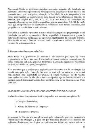 No caso da União, as atividades, projetos e operações especiais são detalhadas em
subtítulos, utilizados especialmente para especificar a localização física da ação, não
podendo haver, por conseguinte, alteração da finalidade da ação, do produto e das
metas estabelecidas. A localização do gasto poderá ser de abrangência nacional, no
exterior, por Região (NO, NE, CO, SD, SL), por Estado ou Município ou,
excepcionalmente, por um critério específico, quando necessário. A LDO da União
veda que na especificação do subtítulo haja referência a mais de uma localidade, área
geográfica ou beneficiário, se determinados.

Na União, o subtítulo representa o menor nível de categoria de programação e será
detalhado por esfera orçamentária (fiscal, seguridade e investimento), grupo de
natureza de despesa, modalidade de aplicação, identificador de resultado primário,
identificador de uso e fonte de recursos, sendo o produto e a unidade de medida os
mesmos da ação orçamentária.


4. Componentes da programação física

Meta física é a quantidade de produto a ser ofertado por ação, de forma
regionalizada, se for o caso, num determinado período e instituída para cada ano. As
metas físicas são indicadas em nível de subtítulo e agregadas segundo os respectivos
projetos, atividades ou operações especiais.

Vale ressaltar que o critério para regionalização de metas é o da localização dos
beneficiados pela ação. Exemplo: No caso da vacinação de crianças, a meta será
regionalizada pela quantidade de crianças a serem vacinadas ou de vacinas
empregadas em cada Estado, ainda que a campanha seja de âmbito nacional e a
despesa paga de forma centralizada. Isso também ocorre com a distribuição de livros
didáticos.


01.04.02.04 CLASSIFICAÇÃO DA DESPESA ORÇAMENTÁRIA POR NATUREZA

A classificação da despesa orçamentária, segundo a sua natureza, compõe-se de:

       I – Categoria Econômica;

       II – Grupo de Natureza da Despesa; e

       III – Elemento de Despesa.

A natureza da despesa será complementada pela informação gerencial denominada
“modalidade de aplicação”, a qual tem por finalidade indicar se os recursos são
aplicados diretamente por órgãos ou entidades no âmbito da mesma esfera de
                                                                                    62
 