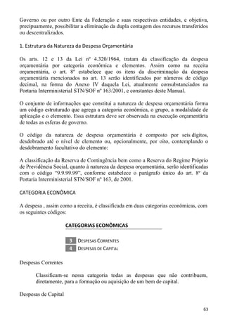 Governo ou por outro Ente da Federação e suas respectivas entidades, e objetiva,
precipuamente, possibilitar a eliminação da dupla contagem dos recursos transferidos
ou descentralizados.

1. Estrutura da Natureza da Despesa Orçamentária

Os arts. 12 e 13 da Lei nº 4.320/1964, tratam da classificação da despesa
orçamentária por categoria econômica e elementos. Assim como na receita
orçamentária, o art. 8º estabelece que os itens da discriminação da despesa
orçamentária mencionados no art. 13 serão identificados por números de código
decimal, na forma do Anexo IV daquela Lei, atualmente consubstanciados na
Portaria Interministerial STN/SOF nº 163/2001, e constantes deste Manual.

O conjunto de informações que constitui a natureza de despesa orçamentária forma
um código estruturado que agrega a categoria econômica, o grupo, a modalidade de
aplicação e o elemento. Essa estrutura deve ser observada na execução orçamentária
de todas as esferas de governo.

O código da natureza de despesa orçamentária é composto por seis dígitos,
desdobrado até o nível de elemento ou, opcionalmente, por oito, contemplando o
desdobramento facultativo do elemento:

A classificação da Reserva de Contingência bem como a Reserva do Regime Próprio
de Previdência Social, quanto à natureza da despesa orçamentária, serão identificadas
com o código “9.9.99.99”, conforme estabelece o parágrafo único do art. 8º da
Portaria Interministerial STN/SOF nº 163, de 2001.

CATEGORIA ECONÔMICA

A despesa , assim como a receita, é classificada em duas categorias econômicas, com
os seguintes códigos:

                      CATEGORIAS ECONÔMICAS

                       3   DESPESAS CORRENTES
                       4   DESPESAS DE CAPITAL

Despesas Correntes

       Classificam-se nessa categoria todas as despesas que não contribuem,
       diretamente, para a formação ou aquisição de um bem de capital.

Despesas de Capital

                                                                                  63
 