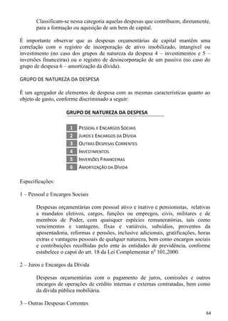Classificam-se nessa categoria aquelas despesas que contribuem, diretamente,
       para a formação ou aquisição de um bem de capital.

É importante observar que as despesas orçamentárias de capital mantêm uma
correlação com o registro de incorporação de ativo imobilizado, intangível ou
investimento (no caso dos grupos de natureza da despesa 4 – investimentos e 5 –
inversões financeiras) ou o registro de desincorporação de um passivo (no caso do
grupo de despesa 6 – amortização da dívida).

GRUPO DE NATUREZA DA DESPESA

É um agregador de elementos de despesa com as mesmas características quanto ao
objeto de gasto, conforme discriminado a seguir:

                    GRUPO DE NATUREZA DA DESPESA

                     1   PESSOAL E ENCARGOS SOCIAIS
                     2   JUROS E ENCARGOS DA DÍVIDA
                     3   OUTRAS DESPESAS CORRENTES
                     4   INVESTIMENTOS
                     5   INVERSÕES FINANCEIRAS
                     6   AMORTIZAÇÃO DA DÍVIDA

Especificações:

1 – Pessoal e Encargos Sociais

       Despesas orçamentárias com pessoal ativo e inativo e pensionistas, relativas
       a mandatos eletivos, cargos, funções ou empregos, civis, militares e de
       membros de Poder, com quaisquer espécies remuneratórias, tais como
       vencimentos e vantagens, fixas e variáveis, subsídios, proventos da
       aposentadoria, reformas e pensões, inclusive adicionais, gratificações, horas
       extras e vantagens pessoais de qualquer natureza, bem como encargos sociais
       e contribuições recolhidas pelo ente às entidades de previdência, conforme
       estabelece o caput do art. 18 da Lei Complementar no 101,2000.

2 – Juros e Encargos da Dívida

       Despesas orçamentárias com o pagamento de juros, comissões e outros
       encargos de operações de crédito internas e externas contratadas, bem como
       da dívida pública mobiliária.

3 – Outras Despesas Correntes
                                                                                  64
 