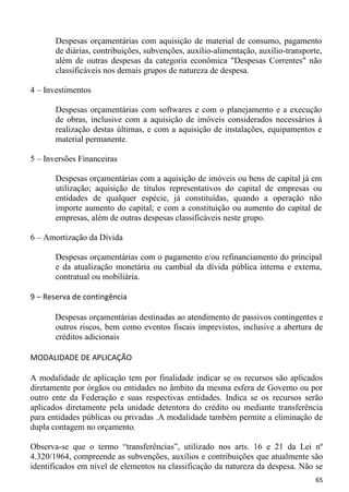 Despesas orçamentárias com aquisição de material de consumo, pagamento
       de diárias, contribuições, subvenções, auxílio-alimentação, auxílio-transporte,
       além de outras despesas da categoria econômica "Despesas Correntes" não
       classificáveis nos demais grupos de natureza de despesa.

4 – Investimentos

       Despesas orçamentárias com softwares e com o planejamento e a execução
       de obras, inclusive com a aquisição de imóveis considerados necessários à
       realização destas últimas, e com a aquisição de instalações, equipamentos e
       material permanente.

5 – Inversões Financeiras

       Despesas orçamentárias com a aquisição de imóveis ou bens de capital já em
       utilização; aquisição de títulos representativos do capital de empresas ou
       entidades de qualquer espécie, já constituídas, quando a operação não
       importe aumento do capital; e com a constituição ou aumento do capital de
       empresas, além de outras despesas classificáveis neste grupo.

6 – Amortização da Dívida

       Despesas orçamentárias com o pagamento e/ou refinanciamento do principal
       e da atualização monetária ou cambial da dívida pública interna e externa,
       contratual ou mobiliária.

9 – Reserva de contingência

       Despesas orçamentárias destinadas ao atendimento de passivos contingentes e
       outros riscos, bem como eventos fiscais imprevistos, inclusive a abertura de
       créditos adicionais

MODALIDADE DE APLICAÇÃO

A modalidade de aplicação tem por finalidade indicar se os recursos são aplicados
diretamente por órgãos ou entidades no âmbito da mesma esfera de Governo ou por
outro ente da Federação e suas respectivas entidades. Indica se os recursos serão
aplicados diretamente pela unidade detentora do crédito ou mediante transferência
para entidades públicas ou privadas .A modalidade também permite a eliminação de
dupla contagem no orçamento.

Observa-se que o termo “transferências”, utilizado nos arts. 16 e 21 da Lei nº
4.320/1964, compreende as subvenções, auxílios e contribuições que atualmente são
identificados em nível de elementos na classificação da natureza da despesa. Não se
                                                                                    65
 