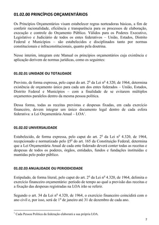 01.02.00 PRINCÍPIOS ORÇAMENTÁRIOS

Os Princípios Orçamentários visam estabelecer regras norteadoras básicas, a fim de
conferir racionalidade, eficiência e transparência para os processos de elaboração,
execução e controle do Orçamento Público. Válidos para os Poderes Executivo,
Legislativo e Judiciário de todos os entes federativos – União, Estados, Distrito
Federal e Municípios – são estabelecidos e disciplinados tanto por normas
constitucionais e infraconstitucionais, quanto pela doutrina.

Nesse ínterim, integram este Manual os princípios orçamentários cuja existência e
aplicação derivem de normas jurídicas, como os seguintes:


01.02.01 UNIDADE OU TOTALIDADE

Previsto, de forma expressa, pelo caput do art. 2o da Lei no 4.320, de 1964, determina
existência de orçamento único para cada um dos entes federados – União, Estados,
Distrito Federal e Municípios – com a finalidade de se evitarem múltiplos
orçamentos paralelos dentro da mesma pessoa política.

Dessa forma, todas as receitas previstas e despesas fixadas, em cada exercício
financeiro, devem integrar um único documento legal dentro de cada esfera
federativa: a Lei Orçamentária Anual – LOA1.


01.02.02 UNIVERSALIDADE

Estabelecido, de forma expressa, pelo caput do art. 2o da Lei no 4.320, de 1964,
recepcionado e normatizado pelo §5o do art. 165 da Constituição Federal, determina
que a Lei Orçamentária Anual de cada ente federado deverá conter todas as receitas e
despesas de todos os poderes, órgãos, entidades, fundos e fundações instituídas e
mantidas pelo poder público.


01.02.03 ANUALIDADE OU PERIODICIDADE

Estipulado, de forma literal, pelo caput do art. 2o da Lei no 4.320, de 1964, delimita o
exercício financeiro orçamentário: período de tempo ao qual a previsão das receitas e
a fixação das despesas registradas na LOA irão se referir.

Segundo o art. 34 da Lei no 4.320, de 1964, o exercício financeiro coincidirá com o
ano civil e, por isso, será de 1o de janeiro até 31 de dezembro de cada ano.


1
    Cada Pessoa Política da federação elaborará a sua própria LOA.
                                                                                      7
 