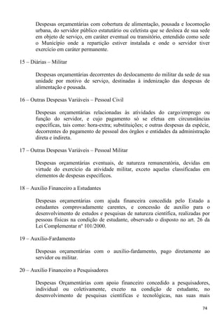 Despesas orçamentárias com cobertura de alimentação, pousada e locomoção
       urbana, do servidor público estatutário ou celetista que se desloca de sua sede
       em objeto de serviço, em caráter eventual ou transitório, entendido como sede
       o Município onde a repartição estiver instalada e onde o servidor tiver
       exercício em caráter permanente.

15 – Diárias – Militar

       Despesas orçamentárias decorrentes do deslocamento do militar da sede de sua
       unidade por motivo de serviço, destinadas à indenização das despesas de
       alimentação e pousada.

16 – Outras Despesas Variáveis – Pessoal Civil

       Despesas orçamentárias relacionadas às atividades do cargo/emprego ou
       função do servidor, e cujo pagamento só se efetua em circunstâncias
       específicas, tais como: hora-extra; substituições; e outras despesas da espécie,
       decorrentes do pagamento de pessoal dos órgãos e entidades da administração
       direta e indireta.

17 – Outras Despesas Variáveis – Pessoal Militar

       Despesas orçamentárias eventuais, de natureza remuneratória, devidas em
       virtude do exercício da atividade militar, exceto aquelas classificadas em
       elementos de despesas específicos.

18 – Auxílio Financeiro a Estudantes

       Despesas orçamentárias com ajuda financeira concedida pelo Estado a
       estudantes comprovadamente carentes, e concessão de auxílio para o
       desenvolvimento de estudos e pesquisas de natureza científica, realizadas por
       pessoas físicas na condição de estudante, observado o disposto no art. 26 da
       Lei Complementar nº 101/2000.

19 – Auxílio-Fardamento

       Despesas orçamentárias com o auxílio-fardamento, pago diretamente ao
       servidor ou militar.

20 – Auxílio Financeiro a Pesquisadores

       Despesas Orçamentárias com apoio financeiro concedido a pesquisadores,
       individual ou coletivamente, exceto na condição de estudante, no
       desenvolvimento de pesquisas científicas e tecnológicas, nas suas mais

                                                                                   74
 