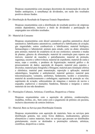 Despesas orçamentárias com encargos decorrentes da remuneração de cotas de
       fundos autárquicos, à semelhança de dividendos, em razão dos resultados
       positivos desses fundos.

29 - Distribuição de Resultado de Empresas Estatais Dependentes

       Despesas orçamentárias com a distribuição de resultado positivo de empresas
       estatais dependentes, inclusive a título de dividendos e participação de
       empregados nos referidos resultados.

30 – Material de Consumo

       Despesas orçamentárias com álcool automotivo; gasolina automotiva; diesel
       automotivo; lubrificantes automotivos; combustível e lubrificantes de aviação;
       gás engarrafado; outros combustíveis e lubrificantes; material biológico,
       farmacológico e laboratorial; animais para estudo, corte ou abate; alimentos
       para animais; material de coudelaria ou de uso zootécnico; sementes e mudas
       de plantas; gêneros de alimentação; material de construção para reparos em
       imóveis; material de manobra e patrulhamento; material de proteção,
       segurança, socorro e sobrevivência; material de expediente; material de cama e
       mesa, copa e cozinha, e produtos de higienização; material gráfico e de
       processamento de dados; aquisição de disquete; material para esportes e
       diversões; material para fotografia e filmagem; material para instalação elétrica
       e eletrônica; material para manutenção, reposição e aplicação; material
       odontológico, hospitalar e ambulatorial; material químico; material para
       telecomunicações; vestuário, uniformes, fardamento, tecidos e aviamentos;
       material de acondicionamento e embalagem; suprimento de proteção ao vôo;
       suprimento de aviação; sobressalentes de máquinas e motores de navios e
       esquadra; explosivos e munições; bandeiras, flâmulas e insígnias e outros
       materiais de uso não duradouro.

31 – Premiações Culturais, Artísticas, Científicas, Desportivas e Outras

       Despesas orçamentárias com a aquisição de prêmios, condecorações,
       medalhas, troféus, etc., bem como com o pagamento de prêmios em pecúnia,
       inclusive decorrentes de sorteios lotéricos.

32 – Material, Bem ou Serviço para Distribuição Gratuita

       Despesas orçamentárias com aquisição de materiais, bens ou serviços para
       distribuição gratuita, tais como livros didáticos, medicamentos, gêneros
       alimentícios e outros materiais, bens ou serviços que possam ser distribuídos
       gratuitamente, exceto se destinados a premiações culturais, artísticas,
       científicas, desportivas e outras.

                                                                                    76
 