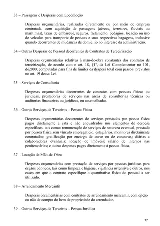 33 – Passagens e Despesas com Locomoção

       Despesas orçamentárias, realizadas diretamente ou por meio de empresa
       contratada, com aquisição de passagens (aéreas, terrestres, fluviais ou
       marítimas), taxas de embarque, seguros, fretamento, pedágios, locação ou uso
       de veículos para transporte de pessoas e suas respectivas bagagens, inclusive
       quando decorrentes de mudanças de domicílio no interesse da administração.

34 – Outras Despesas de Pessoal decorrentes de Contratos de Terceirização

       Despesas orçamentárias relativas à mão-de-obra constantes dos contratos de
       terceirização, de acordo com o art. 18, §1º, da Lei Complementar no 101,
       de2000, computadas para fins de limites da despesa total com pessoal previstos
       no art. 19 dessa Lei.

35 – Serviços de Consultoria

       Despesas orçamentárias decorrentes de contratos com pessoas físicas ou
       jurídicas, prestadoras de serviços nas áreas de consultorias técnicas ou
       auditorias financeiras ou jurídicas, ou assemelhadas.

36 – Outros Serviços de Terceiros – Pessoa Física

       Despesas orçamentárias decorrentes de serviços prestados por pessoa física
       pagos diretamente a esta e não enquadrados nos elementos de despesa
       específicos, tais como: remuneração de serviços de natureza eventual, prestado
       por pessoa física sem vínculo empregatício; estagiários, monitores diretamente
       contratados; gratificação por encargo de curso ou de concurso,; diárias a
       colaboradores eventuais; locação de imóveis; salário de internos nas
       penitenciárias; e outras despesas pagas diretamente à pessoa física.

37 – Locação de Mão-de-Obra

       Despesas orçamentárias com prestação de serviços por pessoas jurídicas para
       órgãos públicos, tais como limpeza e higiene, vigilância ostensiva e outros, nos
       casos em que o contrato especifique o quantitativo físico do pessoal a ser
       utilizado.

38 – Arrendamento Mercantil

       Despesas orçamentárias com contratos de arrendamento mercantil, com opção
       ou não de compra do bem de propriedade do arrendador.

39 – Outros Serviços de Terceiros – Pessoa Jurídica

                                                                                   77
 