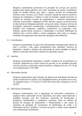 Despesas orçamentárias decorrentes da prestação de serviços por pessoas
       jurídicas para órgãos públicos, tais como: assinaturas de jornais e periódicos;
       tarifas de energia elétrica, gás, água e esgoto; serviços de comunicação
       (telefone, telex, correios, etc.); fretes e carretos; locação de imóveis (inclusive
       despesas de condomínio e tributos à conta do locatário, quando previstos no
       contrato de locação); locação de equipamentos e materiais permanentes;
       software; conservação e adaptação de bens imóveis; seguros em geral (exceto
       os decorrentes de obrigação patronal); serviços de asseio e higiene; serviços de
       divulgação, impressão, encadernação e emolduramento; serviços funerários;
       despesas com congressos, simpósios, conferências ou exposições; vale-
       refeição; auxílio-creche (exclusive a indenização a servidor); habilitação de
       telefonia fixa e móvel celular; e outros congêneres, bem como os encargos
       resultantes do pagamento com atraso das obrigações não tributárias.

41 – Contribuições

       Despesas orçamentárias às quais não correspondam contraprestação direta em
       bens e serviços e não sejam reembolsáveis pelo recebedor, inclusive as
       destinadas a atender a despesas de manutenção de outras entidades de direito
       público ou privado, observado o disposto na legislação vigente.

42 – Auxílios

       Despesas orçamentárias destinadas a atender a despesas de investimentos ou
       inversões financeiras de outras esferas de governo ou de entidades privadas
       sem fins lucrativos, observado, respectivamente, o disposto nos arts. 25 e 26 da
       Lei Complementar nº 101/2000.

43 – Subvenções Sociais

       Despesas orçamentárias para cobertura de despesas de instituições privadas de
       caráter assistencial ou cultural, sem finalidade lucrativa, de acordo com os arts.
       16, parágrafo único, e 17 da Lei nº 4.320/1964, observado o disposto no art. 26
       da LRF.

45 – Subvenções Econômicas

       Despesas orçamentárias com o pagamento de subvenções econômicas, a
       qualquer título, autorizadas em leis específicas, tais como: ajuda financeira a
       entidades privadas com fins lucrativos; concessão de bonificações a
       produtores, distribuidores e vendedores; cobertura, direta ou indireta, de
       parcela de encargos de empréstimos e financiamentos e dos custos de
       aquisição, de produção, de escoamento, de distribuição, de venda e de
       manutenção de bens, produtos e serviços em geral; e, ainda, outras operações
       com características semelhantes.
                                                                                      78
 