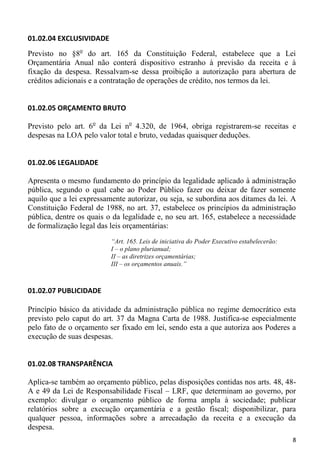 01.02.04 EXCLUSIVIDADE
Previsto no §8o do art. 165 da Constituição Federal, estabelece que a Lei
Orçamentária Anual não conterá dispositivo estranho à previsão da receita e à
fixação da despesa. Ressalvam-se dessa proibição a autorização para abertura de
créditos adicionais e a contratação de operações de crédito, nos termos da lei.


01.02.05 ORÇAMENTO BRUTO

Previsto pelo art. 6o da Lei no 4.320, de 1964, obriga registrarem-se receitas e
despesas na LOA pelo valor total e bruto, vedadas quaisquer deduções.


01.02.06 LEGALIDADE

Apresenta o mesmo fundamento do princípio da legalidade aplicado à administração
pública, segundo o qual cabe ao Poder Público fazer ou deixar de fazer somente
aquilo que a lei expressamente autorizar, ou seja, se subordina aos ditames da lei. A
Constituição Federal de 1988, no art. 37, estabelece os princípios da administração
pública, dentre os quais o da legalidade e, no seu art. 165, estabelece a necessidade
de formalização legal das leis orçamentárias:
                          “Art. 165. Leis de iniciativa do Poder Executivo estabelecerão:
                          I – o plano plurianual;
                          II – as diretrizes orçamentárias;
                          III – os orçamentos anuais.”



01.02.07 PUBLICIDADE

Princípio básico da atividade da administração pública no regime democrático esta
previsto pelo caput do art. 37 da Magna Carta de 1988. Justifica-se especialmente
pelo fato de o orçamento ser fixado em lei, sendo esta a que autoriza aos Poderes a
execução de suas despesas.


01.02.08 TRANSPARÊNCIA

Aplica-se também ao orçamento público, pelas disposições contidas nos arts. 48, 48-
A e 49 da Lei de Responsabilidade Fiscal – LRF, que determinam ao governo, por
exemplo: divulgar o orçamento público de forma ampla à sociedade; publicar
relatórios sobre a execução orçamentária e a gestão fiscal; disponibilizar, para
qualquer pessoa, informações sobre a arrecadação da receita e a execução da
despesa.
                                                                                            8
 