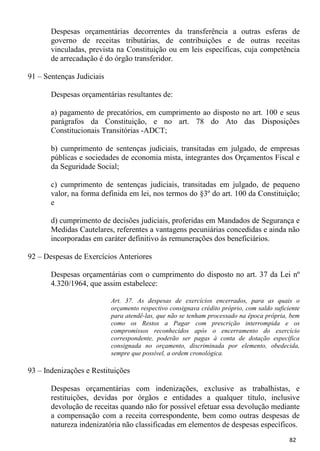 Despesas orçamentárias decorrentes da transferência a outras esferas de
       governo de receitas tributárias, de contribuições e de outras receitas
       vinculadas, prevista na Constituição ou em leis específicas, cuja competência
       de arrecadação é do órgão transferidor.

91 – Sentenças Judiciais

       Despesas orçamentárias resultantes de:

       a) pagamento de precatórios, em cumprimento ao disposto no art. 100 e seus
       parágrafos da Constituição, e no art. 78 do Ato das Disposições
       Constitucionais Transitórias -ADCT;

       b) cumprimento de sentenças judiciais, transitadas em julgado, de empresas
       públicas e sociedades de economia mista, integrantes dos Orçamentos Fiscal e
       da Seguridade Social;

       c) cumprimento de sentenças judiciais, transitadas em julgado, de pequeno
       valor, na forma definida em lei, nos termos do §3º do art. 100 da Constituição;
       e

       d) cumprimento de decisões judiciais, proferidas em Mandados de Segurança e
       Medidas Cautelares, referentes a vantagens pecuniárias concedidas e ainda não
       incorporadas em caráter definitivo às remunerações dos beneficiários.

92 – Despesas de Exercícios Anteriores

       Despesas orçamentárias com o cumprimento do disposto no art. 37 da Lei nº
       4.320/1964, que assim estabelece:

                           Art. 37. As despesas de exercícios encerrados, para as quais o
                           orçamento respectivo consignava crédito próprio, com saldo suficiente
                           para atendê-las, que não se tenham processado na época própria, bem
                           como os Restos a Pagar com prescrição interrompida e os
                           compromissos reconhecidos após o encerramento do exercício
                           correspondente, poderão ser pagas à conta de dotação específica
                           consignada no orçamento, discriminada por elemento, obedecida,
                           sempre que possível, a ordem cronológica.

93 – Indenizações e Restituições

       Despesas orçamentárias com indenizações, exclusive as trabalhistas, e
       restituições, devidas por órgãos e entidades a qualquer título, inclusive
       devolução de receitas quando não for possível efetuar essa devolução mediante
       a compensação com a receita correspondente, bem como outras despesas de
       natureza indenizatória não classificadas em elementos de despesas específicos.
                                                                                            82
 