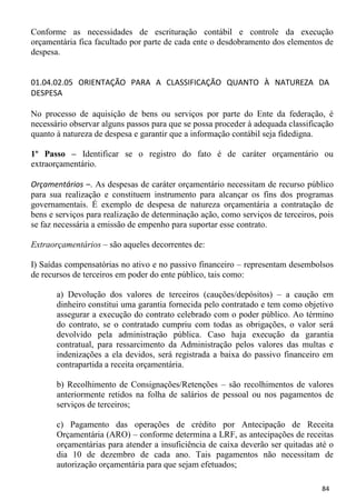 Conforme as necessidades de escrituração contábil e controle da execução
orçamentária fica facultado por parte de cada ente o desdobramento dos elementos de
despesa.


01.04.02.05 ORIENTAÇÃO PARA A CLASSIFICAÇÃO QUANTO À NATUREZA DA
DESPESA

No processo de aquisição de bens ou serviços por parte do Ente da federação, é
necessário observar alguns passos para que se possa proceder à adequada classificação
quanto à natureza de despesa e garantir que a informação contábil seja fidedigna.

1º Passo – Identificar se o registro do fato é de caráter orçamentário ou
extraorçamentário.

Orçamentários –. As despesas de caráter orçamentário necessitam de recurso público
para sua realização e constituem instrumento para alcançar os fins dos programas
governamentais. É exemplo de despesa de natureza orçamentária a contratação de
bens e serviços para realização de determinação ação, como serviços de terceiros, pois
se faz necessária a emissão de empenho para suportar esse contrato.

Extraorçamentários – são aqueles decorrentes de:

I) Saídas compensatórias no ativo e no passivo financeiro – representam desembolsos
de recursos de terceiros em poder do ente público, tais como:

       a) Devolução dos valores de terceiros (cauções/depósitos) – a caução em
       dinheiro constitui uma garantia fornecida pelo contratado e tem como objetivo
       assegurar a execução do contrato celebrado com o poder público. Ao término
       do contrato, se o contratado cumpriu com todas as obrigações, o valor será
       devolvido pela administração pública. Caso haja execução da garantia
       contratual, para ressarcimento da Administração pelos valores das multas e
       indenizações a ela devidos, será registrada a baixa do passivo financeiro em
       contrapartida a receita orçamentária.

       b) Recolhimento de Consignações/Retenções – são recolhimentos de valores
       anteriormente retidos na folha de salários de pessoal ou nos pagamentos de
       serviços de terceiros;

       c) Pagamento das operações de crédito por Antecipação de Receita
       Orçamentária (ARO) – conforme determina a LRF, as antecipações de receitas
       orçamentárias para atender a insuficiência de caixa deverão ser quitadas até o
       dia 10 de dezembro de cada ano. Tais pagamentos não necessitam de
       autorização orçamentária para que sejam efetuados;

                                                                                  84
 