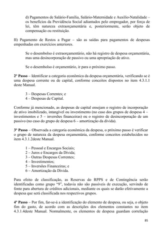 d) Pagamentos de Salário-Família, Salário-Maternidade e Auxílio-Natalidade –
       os benefícios da Previdência Social adiantados pelo empregador, por força de
       lei, têm natureza extraorçamentária e, posteriormente, serão objeto de
       compensação ou restituição.

II) Pagamento de Restos a Pagar – são as saídas para pagamentos de despesas
empenhadas em exercícios anteriores.

       Se o desembolso é extraorçamentário, não há registro de despesa orçamentária,
       mas uma desincorporação de passivo ou uma apropriação de ativo.

       Se o desembolso é orçamentário, ir para o próximo passo.

2º Passo – Identificar a categoria econômica da despesa orçamentária, verificando se é
uma despesa corrente ou de capital, conforme conceitos dispostos no item 4.3.1.1
deste Manual.

       3 – Despesas Correntes; e
       4 – Despesas de Capital.

Conforme já mencionado, as despesas de capital ensejam o registro de incorporação
de ativo imobilizado, intangível ou investimento (no caso dos grupos de despesa 4 –
investimentos e 5 – inversões financeiras) ou o registro de desincorporação de um
passivo (no caso do grupo de despesa 6 – amortização da dívida).

3º Passo – Observada a categoria econômica da despesa, o próximo passo é verificar
o grupo de natureza da despesa orçamentária, conforme conceitos estabelecidos no
item 4.3.1.2deste Manual.

       1 – Pessoal e Encargos Sociais;
       2 – Juros e Encargos da Dívida;
       3 – Outras Despesas Correntes;
       4 – Investimentos;
       5 – Inversões Financeiras; e
       6 – Amortização da Dívida.

Para efeito de classificação, as Reservas do RPPS e de Contingência serão
identificadas como grupo “9”, todavia não são passíveis de execução, servindo de
fonte para abertura de créditos adicionais, mediante os quais se darão efetivamente a
despesa que será classificada nos respectivos grupos.

4º Passo – Por fim, far-se-á a identificação do elemento de despesa, ou seja, o objeto
fim do gasto, de acordo com as descrições dos elementos constantes no item
4.3.1.4deste Manual. Normalmente, os elementos de despesa guardam correlação

                                                                                   85
 