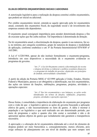 01.04.03 CRÉDITOS ORÇAMENTÁRIOS INICIAIS E ADICIONAIS

A autorização legislativa para a realização da despesa constitui crédito orçamentário,
que poderá ser inicial ou adicional.

Por crédito orçamentário inicial, entende-se aquele aprovado pela lei orçamentária
anual, constante dos orçamentos fiscal, da seguridade social e de investimento das
empresas estatais não dependentes.

O orçamento anual consignará importância para atender determinada despesa a fim
de executar ações que lhe caiba realizar. Tal importância é denominada de dotação.

Na lei orçamentária anual, a discriminação da despesa, quanto à sua natureza, far-se-
á, no mínimo, por categoria econômica, grupo de natureza de despesa e modalidade
de aplicação, conforme estabelece o art. 6º da Portaria Interministerial STN/SOF nº
163/2001.

A Lei nº 4.320/1964, apesar de não instituir formalmente o orçamento-programa,
introduziu em seus dispositivos a necessidade de o orçamento evidenciar os
programas de governo.

                           “Art. 2°. A Lei do Orçamento conterá a discriminação da receita
                           e despesa de forma a evidenciar a política econômico-financeira
                           e o programa de trabalho do governo, obedecidos aos princípios
                           de unidade, universalidade e anualidade.”

A partir da edição da Portaria MOG nº 42/1999 aplicada à União, Estados, Distrito
Federal e Municípios, passou a ser obrigatória a identificação, nas leis orçamentárias,
das ações em termos de funções, subfunções, programas, projetos, atividades e
operações especiais:

                           “Art. 4º Nas leis orçamentárias e nos balanços, as ações serão
                           identificadas em termos de funções, subfunções, programas,
                           projetos, atividades e operações especiais.”

Dessa forma, é consolidada a importância da elaboração do orçamento por programa
com a visão de que o legislativo aprova as ações de governo buscando a aplicação
efetiva do gasto, e não necessariamente os itens de gastos. A idéia é mostrar à
população e ao legislativo o que será realizado em um determinado período, por
meio de programas e ações e quanto eles irão custar a sociedade e não o de
apresentar apenas objetos de gastos que isoladamente não garantem a transparência
necessária.

A aprovação e a alteração da lei orçamentária elaborada até o nível de elemento de
despesa poderá ser mais burocrática e, conseqüentemente, menos eficiente, pois
exige esforços de planejamento em um nível de detalhe que nem sempre será
                                                                                             87
 