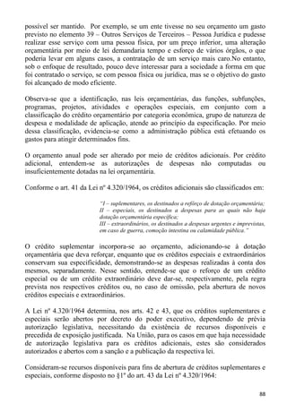 possível ser mantido. Por exemplo, se um ente tivesse no seu orçamento um gasto
previsto no elemento 39 – Outros Serviços de Terceiros – Pessoa Jurídica e pudesse
realizar esse serviço com uma pessoa física, por um preço inferior, uma alteração
orçamentária por meio de lei demandaria tempo e esforço de vários órgãos, o que
poderia levar em alguns casos, a contratação de um serviço mais caro.No entanto,
sob o enfoque de resultado, pouco deve interessar para a sociedade a forma em que
foi contratado o serviço, se com pessoa física ou jurídica, mas se o objetivo do gasto
foi alcançado de modo eficiente.

Observa-se que a identificação, nas leis orçamentárias, das funções, subfunções,
programas, projetos, atividades e operações especiais, em conjunto com a
classificação do crédito orçamentário por categoria econômica, grupo de natureza de
despesa e modalidade de aplicação, atende ao princípio da especificação. Por meio
dessa classificação, evidencia-se como a administração pública está efetuando os
gastos para atingir determinados fins.

O orçamento anual pode ser alterado por meio de créditos adicionais. Por crédito
adicional, entendem-se as autorizações de despesas não computadas ou
insuficientemente dotadas na lei orçamentária.

Conforme o art. 41 da Lei nº 4.320/1964, os créditos adicionais são classificados em:

                          “I – suplementares, os destinados a refôrço de dotação orçamentária;
                          II – especiais, os destinados a despesas para as quais não haja
                          dotação orçamentária específica;
                          III – extraordinários, os destinados a despesas urgentes e imprevistas,
                          em caso de guerra, comoção intestina ou calamidade pública.”

O crédito suplementar incorpora-se ao orçamento, adicionando-se à dotação
orçamentária que deva reforçar, enquanto que os créditos especiais e extraordinários
conservam sua especificidade, demonstrando-se as despesas realizadas à conta dos
mesmos, separadamente. Nesse sentido, entende-se que o reforço de um crédito
especial ou de um crédito extraordinário deve dar-se, respectivamente, pela regra
prevista nos respectivos créditos ou, no caso de omissão, pela abertura de novos
créditos especiais e extraordinários.

A Lei nº 4.320/1964 determina, nos arts. 42 e 43, que os créditos suplementares e
especiais serão abertos por decreto do poder executivo, dependendo de prévia
autorização legislativa, necessitando da existência de recursos disponíveis e
precedida de exposição justificada. Na União, para os casos em que haja necessidade
de autorização legislativa para os créditos adicionais, estes são considerados
autorizados e abertos com a sanção e a publicação da respectiva lei.

Consideram-se recursos disponíveis para fins de abertura de créditos suplementares e
especiais, conforme disposto no §1º do art. 43 da Lei nº 4.320/1964:

                                                                                              88
 