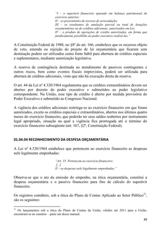 “I – o superávit financeiro apurado em balanço patrimonial do
                           exercício anterior;
                           II – os provenientes de excesso de arrecadação;
                           III – os resultantes de anulação parcial ou total de dotações
                           orçamentárias ou de créditos adicionais, autorizados em Lei;
                           IV – o produto de operações de credito autorizadas, em forma que
                           juridicamente possibilite ao poder executivo realizá-las.”

A Constituição Federal de 1988, no §8º do art. 166, estabelece que os recursos objeto
de veto, emenda ou rejeição do projeto de lei orçamentária que ficarem sem
destinação podem ser utilizados como fonte hábil para abertura de créditos especiais
e suplementares, mediante autorização legislativa.

A reserva de contingência destinada ao atendimento de passivos contingentes e
outros riscos, bem como eventos fiscais imprevistos, poderá ser utilizada para
abertura de créditos adicionais, visto que não há execução direta da reserva.

O art. 44 da Lei nº 4.320/1964 regulamenta que os créditos extraordinários devem ser
abertos por decreto do poder executivo e submetidos ao poder legislativo
correspondente. Na União, esse tipo de crédito é aberto por medida provisória do
Poder Executivo e submetido ao Congresso Nacional.

A vigência dos créditos adicionais restringe-se ao exercício financeiro em que foram
autorizados, exceto os créditos especiais e extraordinários, abertos nos últimos quatro
meses do exercício financeiro, que poderão ter seus saldos reabertos por instrumento
legal apropriado, situação na qual a vigência fica prorrogada até o término do
exercício financeiro subseqüente (art. 167, §2º, Constituição Federal).


01.04.04 RECONHECIMENTO DA DESPESA ORÇAMENTÁRIA

A Lei nº 4.320/1964 estabelece que pertencem ao exercício financeiro as despesas
nele legalmente empenhadas:
                           “Art. 35. Pertencem ao exercício financeiro:
                            [...]
                           II – as despesas nele legalmente empenhadas.”

Observa-se que o ato da emissão do empenho, na ótica orçamentária, constitui a
despesa orçamentária e o passivo financeiro para fins de cálculo do superávit
financeiro.

Os registros contábeis, sob a ótica do Plano de Contas Aplicado ao Setor Público21,
são os seguintes:

21
   Os lançamentos sob a ótica do Plano de Contas da União, válidos até 2011 para a União,
encontram-se no sumário – parte um desse manual.
                                                                                        89
 