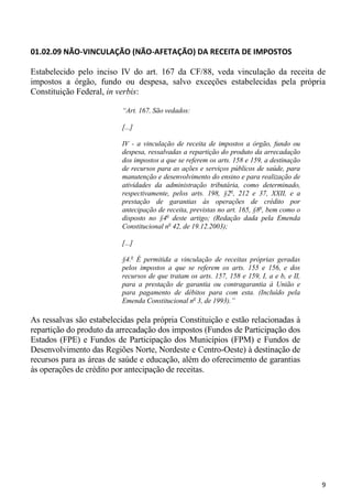 01.02.09 NÃO-VINCULAÇÃO (NÃO-AFETAÇÃO) DA RECEITA DE IMPOSTOS

Estabelecido pelo inciso IV do art. 167 da CF/88, veda vinculação da receita de
impostos a órgão, fundo ou despesa, salvo exceções estabelecidas pela própria
Constituição Federal, in verbis:

                          “Art. 167. São vedados:

                          [...]

                          IV - a vinculação de receita de impostos a órgão, fundo ou
                          despesa, ressalvadas a repartição do produto da arrecadação
                          dos impostos a que se referem os arts. 158 e 159, a destinação
                          de recursos para as ações e serviços públicos de saúde, para
                          manutenção e desenvolvimento do ensino e para realização de
                          atividades da administração tributária, como determinado,
                          respectivamente, pelos arts. 198, §2o, 212 e 37, XXII, e a
                          prestação de garantias às operações de crédito por
                          antecipação de receita, previstas no art. 165, §8o, bem como o
                          disposto no §4o deste artigo; (Redação dada pela Emenda
                          Constitucional no 42, de 19.12.2003);

                          [...]

                          §4.o É permitida a vinculação de receitas próprias geradas
                          pelos impostos a que se referem os arts. 155 e 156, e dos
                          recursos de que tratam os arts. 157, 158 e 159, I, a e b, e II,
                          para a prestação de garantia ou contragarantia à União e
                          para pagamento de débitos para com esta. (Incluído pela
                          Emenda Constitucional no 3, de 1993).”

As ressalvas são estabelecidas pela própria Constituição e estão relacionadas à
repartição do produto da arrecadação dos impostos (Fundos de Participação dos
Estados (FPE) e Fundos de Participação dos Municípios (FPM) e Fundos de
Desenvolvimento das Regiões Norte, Nordeste e Centro-Oeste) à destinação de
recursos para as áreas de saúde e educação, além do oferecimento de garantias
às operações de crédito por antecipação de receitas.




                                                                                            9
 