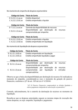 No momento do empenho da despesa orçamentária

     Código da Conta Título da Conta
   D 6.2.2.1.1.xx.xx Crédito disponível
   C 6.2.2.1.3.01.xx Crédito empenhado a liquidar

     Código da Conta Título da Conta
   D 7.2.1.1.x.xx.xx Controle da disponibilidade de recursos
                     Disponibilidade por destinação de              recursos
   C 8.2.1.1.2.xx.xx
                     comprometida por empenho

     Código da Conta Título da Conta
   D 6.2.2.1.3.01.xx Crédito empenhado a liquidar
   C 6.2.2.1.3.02.xx Crédito empenhado em liquidação

No momento da liquidação da despesa orçamentária

   Código da Conta      Título da Conta
 D 6.2.2.1.3.02.xx      Crédito empenhado em liquidação
 C 6.2.2.1.3.03.xx      Crédito empenhado liquidado a pagar

    Código da Conta     Título da Conta
                        Disponibilidade por destinação        de    recursos
 D 8.2.1.1.2.xx.xx
                        comprometida por empenho
                        Disponibilidade por destinação        de recursos
 C 8.2.1.1.3.xx.xx      comprometida por liquidação           e entradas
                        compensatórias

Observa-se que a baixa da disponibilidade por destinação de recursos foi realizada no
momento do empenho, considerando-se esse o momento da geração do passivo
financeiro, conforme o §3º do art. 105 da Lei nº 4.320/64:

                          “§3º O Passivo Financeiro compreenderá as dívidas fundadas e
                          outros pagamento independa de autorização orçamentária.”

Contudo, adicionalmente, há o controle da destinação de recursos no momento da
liquidação.

Ressalta-se que as despesas antecipadas seguem as mesmas etapas de execução das
outras despesas, ou seja: empenho, liquidação e pagamento.


                                                                                   90
 