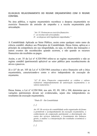 01.04.04.01 RELACIONAMENTO DO REGIME ORÇAMENTÁRIO COM O REGIME
CONTÁBIL

Na área pública, o regime orçamentário reconhece a despesa orçamentária no
exercício financeiro da emissão do empenho e a receita orçamentária pela
arrecadação.

                         “Art. 35. Pertencem ao exercício financeiro:
                         I – as receitas nele arrecadadas;
                         II – as despesas nele legalmente empenhadas.”

A Contabilidade Aplicada ao Setor Público, assim como qualquer outro ramo da
ciência contábil, obedece aos Princípios de Contabilidade. Dessa forma, aplica-se o
princípio da competência em sua integralidade, ou seja, os efeitos das transações e
outros eventos são reconhecidos quando ocorrem, e não quando os recursos
financeiros são recebidos ou pagos.

Assim, o art. 35 da Lei nº 4.320/1964 refere-se ao regime orçamentário e não ao
regime contábil (patrimonial) aplicável ao setor público para reconhecimento de
ativos e passivos.

Já o §1º do art. 105 da Lei nº 4.320/1964 conceitua o ativo financeiro sob a ótica
orçamentária, caracterizando-o como o ativo independente da execução do
orçamento.

                         “§1º O Ativo Financeiro compreenderá os créditos e valores
                         realizáveis independentemente de autorização orçamentária e os
                         valores numerários.”

Dessa forma, a Lei nº 4.320/1964, nos arts. 85, 89, 100 e 104, determina que as
variações patrimoniais devam ser evidenciadas, sejam elas independentes ou
resultantes da execução orçamentária.
                         “Título IX – Da Contabilidade

                         [...]

                         Art. 85. Os serviços de contabilidade serão organizados de forma
                         a permitirem o acompanhamento da execução orçamentária, o
                         conhecimento da composição patrimonial, a determinação dos
                         custos dos serviços industriais, o levantamento dos balanços
                         gerais, a análise e a interpretação dos resultados econômicos e
                         financeiros.

                         [...]


                                                                                            91
 