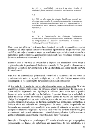 Art. 89. A contabilidade evidenciará os fatos ligados à
                          administração orçamentária, financeira, patrimonial e industrial.

                          [...]

                          Art. 100. As alterações da situação líquida patrimonial, que
                          abrangem os resultados da execução orçamentária, bem como as
                          variações independentes dessa execução e as superveniências e
                          insubsistências ativas e passivas, constituirão elementos da conta
                          patrimonial.

                          [...]

                          Art. 104. A Demonstração das Variações Patrimoniais
                          evidenciará as alterações verificadas no patrimônio, resultantes
                          ou independentes da execução orçamentária, e indicará o
                          resultado patrimonial do exercício.”

Observa-se que, além do registro dos fatos ligados à execução orçamentária, exige-se
evidenciar os fatos ligados à execução financeira e patrimonial, exigindo que os fatos
modificativos sejam levados à conta de resultado e que as informações contábeis
permitam o conhecimento da composição patrimonial e dos resultados econômicos e
financeiros de determinado exercício.

Portanto, com o objetivo de evidenciar o impacto no patrimônio, deve haver o
registro da variação patrimonial diminutiva em razão do fato gerador, observando os
Princípios Contábeis da Competência e da Oportunidade, conforme tratado na Parte
II deste Manual.

Para fins de contabilidade patrimonial, verifica-se a existência de três tipos de
relacionamento entre o segundo estágio da execução da despesa orçamentária
(liquidação) e o reconhecimento da variação patrimonial diminutiva:

a) Apropriação da variação patrimonial diminutiva antes da liquidação: Nos três
exemplos a seguir, o fato gerador da obrigação exigível ocorre antes do empenho e a
conta crédito empenhado em liquidação é utilizada para evitar que o passivo
financeiro seja contabilizado em duplicidade. O passivo financeiro é calculado a
partir das contas crédito empenhado a liquidar e contas do passivo que representem
obrigações independentes de autorização orçamentária para serem realizadas. Ao se
iniciar o processo de execução da despesa orçamentária, a conta crédito empenhado a
liquidar deve ser debitada em contrapartida da conta crédito empenhado em
liquidação no montante correspondente à obrigação já existente no passivo. Caso
esse procedimento não seja feito, o passivo financeiro será contado duplamente, pois
seu montante será considerado tanto na conta crédito empenhado a liquidar quanto na
conta de obrigação anteriormente contabilizada no passivo exigível.

Exemplo 1: No registro da provisão para 13º salário, situação em que se apropriam,
mensalmente, os direitos do trabalhador em decorrência do mês trabalhado, e o
                                                                                               92
 
