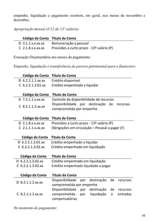 empenho, liquidação e pagamento ocorrem, em geral, nos meses de novembro e
dezembro.

Apropriação mensal (1/12 do 13º salário):

     Código da Conta Título da Conta
   D 3.1.1.x.x.xx.xx Remuneração a pessoal
   C 2.1.8.x.x.xx.xx Provisões a curto prazo - 13º salário (P)

Execução Orçamentária nos meses do pagamento:

Empenho, liquidação e transferência do passivo patrimonial para o financeiro:

     Código da Conta Título da Conta
   D 6.2.2.1.1.xx.xx Crédito disponível
   C 6.2.2.1.3.01.xx Crédito empenhado a liquidar

     Código da Conta Título da Conta
   D 7.2.1.1.x.xx.xx Controle da disponibilidade de recursos
                     Disponibilidade por destinação de recursos
   C 8.2.1.1.2.xx.xx
                     comprometida por empenho

     Código da Conta Título da Conta
   D 2.1.8.x.x.xx.xx Provisões a curto prazo - 13º salário (P)
   C 2.1.1.1.x.xx.xx Obrigações em circulação – Pessoal a pagar (F)

    Código da Conta Título da Conta
  D 6.2.2.1.3.01.xx Crédito empenhado a liquidar
  C 6.2.2.1.3.02.xx Crédito empenhado em liquidação

   Código da Conta     Título da Conta
 D 6.2.2.1.3.02.xx     Crédito empenhado em liquidação
 C 6.2.2.1.3.03.xx     Crédito empenhado liquidado a pagar

    Código da Conta     Título da Conta
                        Disponibilidade por destinação      de   recursos
 D 8.2.1.1.2.xx.xx
                        comprometida por empenho
                        Disponibilidade por destinação      de recursos
 C 8.2.1.1.3.xx.xx      comprometida por liquidação         e entradas
                        compensatórias

No momento do pagamento:
                                                                                93
 
