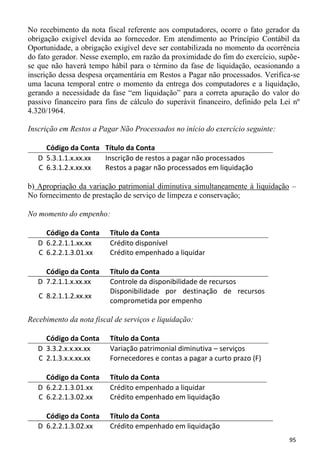 No recebimento da nota fiscal referente aos computadores, ocorre o fato gerador da
obrigação exigível devida ao fornecedor. Em atendimento ao Princípio Contábil da
Oportunidade, a obrigação exigível deve ser contabilizada no momento da ocorrência
do fato gerador. Nesse exemplo, em razão da proximidade do fim do exercício, supõe-
se que não haverá tempo hábil para o término da fase de liquidação, ocasionando a
inscrição dessa despesa orçamentária em Restos a Pagar não processados. Verifica-se
uma lacuna temporal entre o momento da entrega dos computadores e a liquidação,
gerando a necessidade da fase “em liquidação” para a correta apuração do valor do
passivo financeiro para fins de cálculo do superávit financeiro, definido pela Lei nº
4.320/1964.

Inscrição em Restos a Pagar Não Processados no início do exercício seguinte:

     Código da Conta Título da Conta
   D 5.3.1.1.x.xx.xx Inscrição de restos a pagar não processados
   C 6.3.1.2.x.xx.xx Restos a pagar não processados em liquidação

b) Apropriação da variação patrimonial diminutiva simultaneamente à liquidação –
No fornecimento de prestação de serviço de limpeza e conservação;

No momento do empenho:

     Código da Conta     Título da Conta
   D 6.2.2.1.1.xx.xx     Crédito disponível
   C 6.2.2.1.3.01.xx     Crédito empenhado a liquidar

     Código da Conta     Título da Conta
   D 7.2.1.1.x.xx.xx     Controle da disponibilidade de recursos
                         Disponibilidade por destinação de recursos
   C 8.2.1.1.2.xx.xx
                         comprometida por empenho

Recebimento da nota fiscal de serviços e liquidação:

     Código da Conta     Título da Conta
   D 3.3.2.x.x.xx.xx     Variação patrimonial diminutiva – serviços
   C 2.1.3.x.x.xx.xx     Fornecedores e contas a pagar a curto prazo (F)

     Código da Conta     Título da Conta
   D 6.2.2.1.3.01.xx     Crédito empenhado a liquidar
   C 6.2.2.1.3.02.xx     Crédito empenhado em liquidação

     Código da Conta     Título da Conta
   D 6.2.2.1.3.02.xx     Crédito empenhado em liquidação
                                                                                 95
 