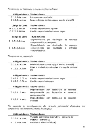 No momento da liquidação e incorporação ao estoque:

     Código da Conta Título da Conta
   D 1.1.5.6.x.xx.xx Estoque - Almoxarifado
   C 2.1.3.x.x.xx.xx Fornecedores e contas a pagar a curto prazo (F)

   Código da Conta     Título da Conta
 D 6.2.2.1.3.01.xx     Crédito empenhado a liquidar
 C 6.2.2.1.3.03.xx     Crédito empenhado liquidado a pagar

    Código da Conta    Título da Conta
                       Disponibilidade por destinação     de   recursos
 D 8.2.1.1.2.xx.xx
                       comprometida por empenho
                       Disponibilidade por destinação     de recursos
 C 8.2.1.1.3.xx.xx     comprometida por liquidação        e entradas
                       compensatórias

No momento do pagamento:

     Código da Conta Título da Conta
   D 2.1.3.x.x.xx.xx Fornecedores e contas a pagar a curto prazo (F)
                     Caixa e equivalentes de caixa em moeda nacional
   C 1.1.1.1.x.xx.xx
                     (F)

     Código da Conta Título da Conta
   D 6.2.2.1.3.03.xx Crédito empenhado liquidado a pagar
   C 6.2.2.1.3.04.xx Crédito empenhado pago

     Código da Conta Título da Conta
                     Disponibilidade por destinação de recursos
   D 8.2.1.1.3.xx.xx comprometida por liquidação e entradas
                     compensatórias
                     Disponibilidade por destinação de recursos
   C 8.2.1.1.4.xx.xx
                     utilizada

No momento do reconhecimento da variação patrimonial diminutiva por
competência (no momento da saída do estoque):

     Código da Conta Título da Conta
                     Variação patrimonial diminutiva – Consumo de
   D 3.3.1.1.x.xx.xx
                     material – extra OFSS
   C 1.1.5.6.x.xx.xx Estoques – Almoxarifado (P)
                                                                          97
 