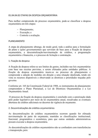 01.04.04.02 ETAPAS DA DESPESA ORÇAMENTÁRIA

Para melhor compreensão do processo orçamentário, pode-se classificar a despesa
orçamentária em três etapas:

           Planejamento;
           Execução; e
           Controle e avaliação.

PLANEJAMENTO

A etapa do planejamento abrange, de modo geral, toda a análise para a formulação
do plano e ações governamentais que serviram de base para a fixação da despesa
orçamentária, a descentralização/movimentação de créditos, a programação
orçamentária e financeira, e o processo de licitação e contratação.

1. Fixação da despesa

A fixação da despesa refere-se aos limites de gastos, incluídos nas leis orçamentárias
com base nas receitas previstas, a serem efetuados pelas entidades públicas. A
fixação da despesa orçamentária insere-se no processo de planejamento e
compreende a adoção de medidas em direção a uma situação idealizada, tendo em
vista os recursos disponíveis e observando as diretrizes e prioridades traçadas pelo
governo.

Conforme art. 165 da Constituição Federal de 1988, os instrumentos de planejamento
compreendem o Plano Plurianual, a Lei de Diretrizes Orçamentárias e a Lei
Orçamentária Anual.

 O processo da fixação da despesa orçamentária é concluído com a autorização dada
pelo poder legislativo por meio da lei orçamentária anual, ressalvadas as eventuais
aberturas de créditos adicionais no decorrer da vigência do orçamento.

2. Descentralizações de créditos orçamentários

As descentralizações de créditos orçamentários ocorrem quando for efetuada
movimentação de parte do orçamento, mantidas as classificações institucional,
funcional, programática e econômica, para que outras unidades administrativas
possam executar a despesa orçamentária.

As descentralizações de créditos orçamentários não se confundem com transferências
e transposição, pois:
                                                                                   98
 