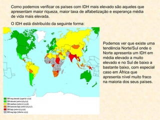 Como podemos verificar os países com IDH mais elevado são aqueles que apresentam maior riqueza, maior taxa de alfabetização e esperança média de vida mais elevada. O IDH está distribuído da seguinte forma: Podemos ver que existe uma tendência Norte/Sul onde o Norte apresenta um IDH em média elevado a muito elevado e no Sul de baixo a bastante baixo, com especial caso em África que apresenta nível muito fraco na maioria dos seus países. 