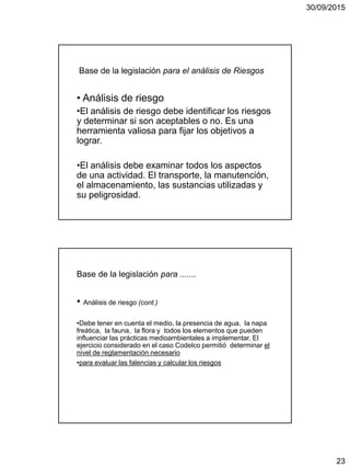 30/09/2015
23
Base de la legislación para el análisis de Riesgos
• Análisis de riesgo
•El análisis de riesgo debe identificar los riesgos
y determinar si son aceptables o no. Es una
herramienta valiosa para fijar los objetivos a
lograr.
•El análisis debe examinar todos los aspectos
de una actividad. El transporte, la manutención,
el almacenamiento, las sustancias utilizadas y
su peligrosidad.
Base de la legislación para .......
• Análisis de riesgo (cont.)
•Debe tener en cuenta el medio, la presencia de agua, la napa
freática, la fauna, la flora y todos los elementos que pueden
influenciar las prácticas medioambientales a implementar. El
ejercicio considerado en el caso Codelco permitió determinar el
nivel de reglamentación necesario
•para evaluar las falencias y calcular los riesgos
 