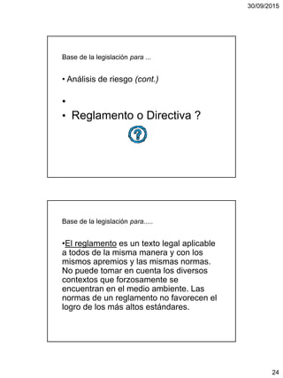 30/09/2015
24
Base de la legislación para ...
• Análisis de riesgo (cont.)
•
• Reglamento o Directiva ?
Base de la legislación para.....
•El reglamento es un texto legal aplicable
a todos de la misma manera y con los
mismos apremios y las mismas normas.
No puede tomar en cuenta los diversos
contextos que forzosamente se
encuentran en el medio ambiente. Las
normas de un reglamento no favorecen el
logro de los más altos estándares.
 
