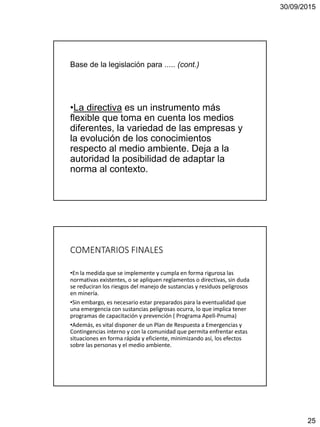 30/09/2015
25
Base de la legislación para ..... (cont.)
•La directiva es un instrumento más
flexible que toma en cuenta los medios
diferentes, la variedad de las empresas y
la evolución de los conocimientos
respecto al medio ambiente. Deja a la
autoridad la posibilidad de adaptar la
norma al contexto.
COMENTARIOS FINALES
•En la medida que se implemente y cumpla en forma rigurosa las
normativas existentes, o se apliquen reglamentos o directivas, sin duda
se reduciran los riesgos del manejo de sustancias y residuos peligrosos
en minería.
•Sin embargo, es necesario estar preparados para la eventualidad que
una emergencia con sustancias peligrosas ocurra, lo que implica tener
programas de capacitación y prevención ( Programa Apell-Pnuma)
•Además, es vital disponer de un Plan de Respuesta a Emergencias y
Contingencias interno y con la comunidad que permita enfrentar estas
situaciones en forma rápida y eficiente, minimizando así, los efectos
sobre las personas y el medio ambiente.
 
