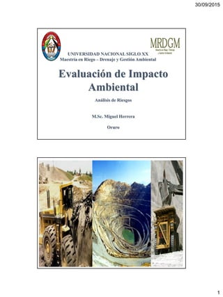 30/09/2015
1
Evaluación de Impacto
Ambiental
Análisis de Riesgos
M.Sc. Miguel Herrera
Oruro
UNIVERSIDAD NACIONAL SIGLO XX
Maestría en Riego – Drenaje y Gestión Ambiental
 
