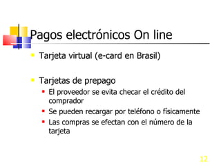 Pagos electrónicos On line Tarjeta virtual (e-card en Brasil) Tarjetas de prepago El proveedor se evita checar el crédito del comprador Se pueden recargar por teléfono o físicamente Las compras se efectan con el número de la tarjeta 