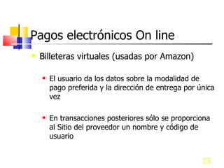 Pagos electrónicos On line Billeteras virtuales (usadas por Amazon) El usuario da los datos sobre la modalidad de pago preferida y la dirección de entrega por única vez En transacciones posteriores sólo se proporciona al Sitio del proveedor un nombre y código de usuario 