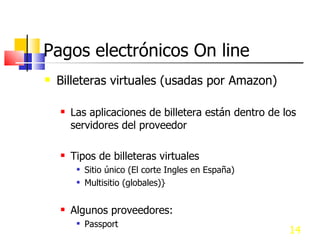 Pagos electrónicos On line Billeteras virtuales (usadas por Amazon) Las aplicaciones de billetera están dentro de los servidores del proveedor Tipos de billeteras virtuales Sitio único (El corte Ingles en España) Multisitio (globales)} Algunos proveedores: Passport  de Microsoft, Yahoo.com, Amazon.com, Bancos 