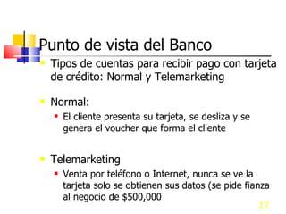 Punto de vista del Banco Tipos de cuentas para recibir pago con tarjeta de crédito: Normal y Telemarketing Normal: El cliente presenta su tarjeta, se desliza y se genera el voucher que forma el cliente Telemarketing Venta por teléfono o Internet, nunca se ve la tarjeta solo se obtienen sus datos (se pide fianza al negocio de $500,000  y $8,000 anuales) 