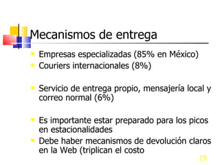 Mecanismos de entrega Empresas especializadas (85% en México) Couriers internacionales (8%) Servicio de entrega propio, mensajería local y correo normal (6%) Es importante estar preparado para los picos en estacionalidades Debe haber mecanismos de devolución claros en la Web (triplican el costo  de envío) 