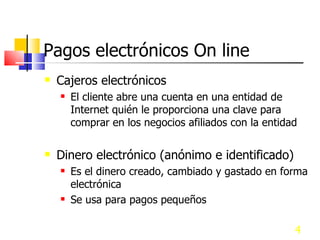 Pagos electrónicos On line Cajeros electrónicos El cliente abre una cuenta en una entidad de Internet quién le proporciona una clave para comprar en los negocios afiliados con la entidad Dinero electrónico (anónimo e identificado) Es el dinero creado, cambiado y gastado en forma electrónica Se usa para pagos pequeños  