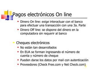 Pagos electrónicos On line Dinero On line: exige interactuar con el banco para efectuar una transacción con una 3a. Parte Dinero Off line: se dispone del dinero en la computadora sin requerir al banco Cheques electrónicos No están tan desarrollados En EUA se forman ingresando el número de cuenta y número de cheque Pueden darse los datos por mail con autenticación Proveedores (Check Free.com y Net Check.com) 
