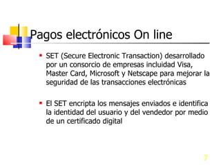 Pagos electrónicos On line SET (Secure Electronic Transaction) desarrollado por un consorcio de empresas incluidad Visa, Master Card, Microsoft y Netscape para mejorar la seguridad de las transacciones electrónicas El SET encripta los mensajes enviados e identifica la identidad del usuario y del vendedor por medio de un certificado digital 