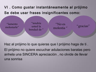 VI . Como gustar instantáneamente al prójimo Se debe usar frases insignificantes como:  Haz al prójimo lo que quieras que l prójimo haga de ti . El prójimo no quiere escuchar adulaciones baratas pero anhela una SINCERA apreciación , no olvide de llevar una sonrisa “ lamento molestarle” “ tendría usted la bondad de “  “ No es molestia “  “ gracias”  