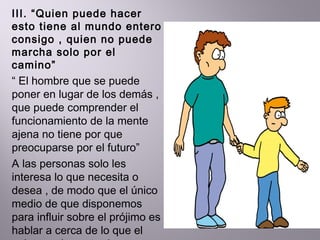 III. “Quien puede hacer esto tiene al mundo entero consigo , quien no puede marcha solo por el camino”  “  El hombre que se puede poner en lugar de los demás , que puede comprender el funcionamiento de la mente ajena no tiene por que preocuparse por el futuro” A las personas solo les interesa lo que necesita o desea , de modo que el único medio de que disponemos  para influir sobre el prójimo es hablar a cerca de lo que el quiere ,y demostrarle como conseguirlo  